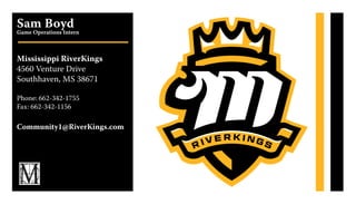 Sam Boyd
Game Operations Intern
Mississippi RiverKings
4560 Venture Drive
Southhaven, MS 38671
Phone: 662-342-1755
Fax: 662-342-1156
Community1@RiverKings.com
 