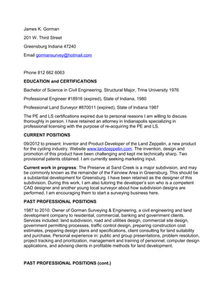 James K. Gorman
201 W. Third Street
Greensburg Indiana 47240
Email gormansurvey@hotmail.com
Phone 812 662 6063
EDUCATION and CERTIFICATIONS
Bachelor of Science in Civil Engineering, Structural Major, Trine University 1976
Professional Engineer #18916 (expired), State of Indiana, 1980
Professional Land Surveyor #870011 (expired), State of Indiana 1987
The PE and LS certifications expired due to personal reasons I am willing to discuss
thoroughly in person. I have retained an attorney in Indianapolis specializing in
professional licensing with the purpose of re-acquiring the PE and LS.
CURRENT POSITIONS
09/2012 to present: Inventor and Product Developer of the Land Zeppelin, a new product
for the cycling industry. Website www.landzeppelin.com. The invention, design and
promotion of this product have been challenging and kept me technically sharp. Two
provisional patents obtained. I am currently seeking marketing input.
Current work in progress: The Preserve at Sand Creek is a major subdivision, and may
be commonly known as the remainder of the Fairview Area in Greensburg. This should be
a substantial development for Greensburg. I have been retained as the designer of this
subdivision. During this work, I am also tutoring the developer’s son who is a competent
CAD designer and another young local surveyor about how subdivision designs are
performed. I am encouraging them to start a surveying business here.
PAST PROFESSIONAL POSITIONS
1987 to 2010: Owner of Gorman Surveying & Engineering, a civil engineering and land
development company to residential, commercial, banking and government clients.
Services included: land subdivision, road and utilities design, commercial site design,
government permitting processes, traffic control design, preparing construction cost
estimates, preparing design plans and specifications, client consulting for land suitability
and purchase. Personal experience in: public and group presentations, problem resolution,
project tracking and prioritization, management and training of personnel, computer design
applications, and advising clients in profitable methods for land development.
PAST PROFESSIONAL POSITIONS (cont.)
 