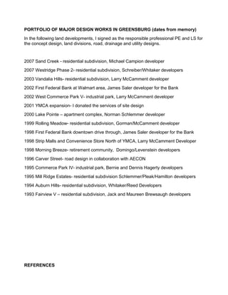 PORTFOLIO OF MAJOR DESIGN WORKS IN GREENSBURG (dates from memory)
In the following land developments, I signed as the responsible professional PE and LS for
the concept design, land divisions, road, drainage and utility designs.
2007 Sand Creek - residential subdivision, Michael Campion developer
2007 Westridge Phase 2- residential subdivision, Schreiber/Whitaker developers
2003 Vandalia Hills- residential subdivision, Larry McCamment developer
2002 First Federal Bank at Walmart area, James Saler developer for the Bank
2002 West Commerce Park V- industrial park, Larry McCamment developer
2001 YMCA expansion- I donated the services of site design
2000 Lake Pointe – apartment complex, Norman Schlemmer developer
1999 Rolling Meadow- residential subdivision, Gorman/McCamment developer
1998 First Federal Bank downtown drive through, James Saler developer for the Bank
1998 Strip Malls and Convenience Store North of YMCA, Larry McCamment Developer
1998 Morning Breeze- retirement community, Domingo/Levenstein developers
1996 Carver Street- road design in collaboration with AECON
1995 Commerce Park IV- industrial park, Bernie and Dennis Hagerty developers
1995 Mill Ridge Estates- residential subdivision Schlemmer/Pleak/Hamilton developers
1994 Auburn Hills- residential subdivision, Whitaker/Reed Developers
1993 Fairview V – residential subdivision, Jack and Maureen Brewsaugh developers
REFERENCES
 