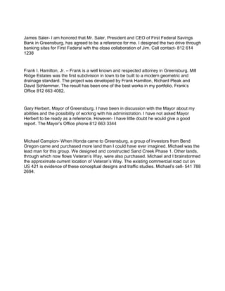 James Saler- I am honored that Mr. Saler, President and CEO of First Federal Savings
Bank in Greensburg, has agreed to be a reference for me. I designed the two drive through
banking sites for First Federal with the close collaboration of Jim. Cell contact- 812 614
1238
Frank I. Hamilton, Jr. – Frank is a well known and respected attorney in Greensburg. Mill
Ridge Estates was the first subdivision in town to be built to a modern geometric and
drainage standard. The project was developed by Frank Hamilton, Richard Pleak and
David Schlemmer. The result has been one of the best works in my portfolio. Frank’s
Office 812 663 4082.
Gary Herbert, Mayor of Greensburg. I have been in discussion with the Mayor about my
abilities and the possibility of working with his administration. I have not asked Mayor
Herbert to be ready as a reference. However- I have little doubt he would give a good
report. The Mayor’s Office phone 812 663 3344
Michael Campion- When Honda came to Greensburg, a group of investors from Bend
Oregon came and purchased more land than I could have ever imagined. Michael was the
lead man for this group. We designed and constructed Sand Creek Phase 1. Other lands,
through which now flows Veteran’s Way, were also purchased. Michael and I brainstormed
the approximate current location of Veteran’s Way. The existing commercial road cut on
US 421 is evidence of these conceptual designs and traffic studies. Michael’s cell- 541 788
2694.
 
