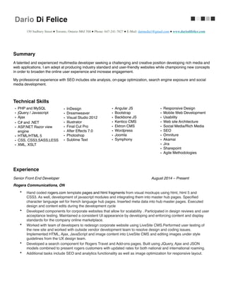 Dario Di Felice     
!
!
150 Sudbury Street ● Toronto, Ontario M6J 3S8 ● Phone: 647-241-7827 ● E-Mail: darmedia1@gmail.com ● www.dariodifelice.com	

Summary! ! !
A talented and experienced multimedia developer seeking a challenging and creative position developing rich media and
web applications. I am adept at producing industry standard and user-friendly websites while championing new concepts
in order to broaden the online user experience and increase engagement.!
My professional experience with SEO includes site analysis, on-page optimization, search engine exposure and social
media development.!
!
Technical Skills!
!
Experience!
Senior Front End Developer! ! ! ! August 2014 – Present!
Rogers Communications, ON!
• Hand coded rogers.com template pages and html fragments from visual mockups using html, html 5 and 
CSS3. As well, development of javascript modules and integrating them into master hub pages. Speciﬁed 
character language set for french language hub pages. Inserted meta data into hub master pages. Executed
design and content edits during the development cycle!
• Developed components for corporate websites that allow for scalability . Participated in design reviews and user
acceptance testing. Maintained a consistent UI appearance by developing and enforcing content and display
standards for the company online marketplace.!
• Worked with team of developers to redesign corporate website using LiveSite CMS.Performed user testing of
the new site and worked with outside vendor development team to resolve design and coding issues.
Implemented HTML, Ajax, JavaScript and image content into LiveSite CMS and editing images under style
guidelines from the UX design team.!
• Developed a search component for Rogers Travel and Add-ons pages. Built using JQuery, Ajax and JSON
models combined to present rogers customers with updated rates for both national and international roaming.!
• Additional tasks include SEO and analytics functionality as well as image optimization for responsive layout.!
!
!
• PHP and MySQL!
• jQuery / Javascript!
• Ajax!
• C# and .NET!
• ASP.NET Razor view
engine!
• HTML/HTML 5!
• CSS, CSS3,SASS,LESS!
• XML, XSLT!
!
• InDesign!
• Dreamweaver!
• Visual Studio 2012!
• Illustrator!
• Final Cut Pro!
• After Effects 7.0!
• Photoshop!
• Sublime Text!
• Angular JS!
• Bootstrap!
• Backbone JS!
• Kentico CMS!
• Ektron CMS!
• Wordpress!
• Joomla!
• Symphony!
• Responsive Design!
• Mobile Web Development!
• Usability!
• Web site Architecture!
• Social Media/Rich Media!
• SEO!
• Omniture!
• Akamai!
• Jira!
• Sharepoint!
• Agile Methodologies!
 