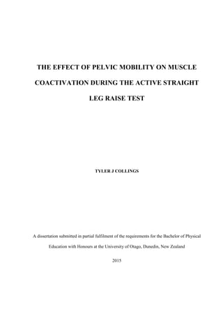 THE EFFECT OF PELVIC MOBILITY ON MUSCLE
COACTIVATION DURING THE ACTIVE STRAIGHT
LEG RAISE TEST
TYLER J COLLINGS
A dissertation submitted in partial fulfilment of the requirements for the Bachelor of Physical
Education with Honours at the University of Otago, Dunedin, New Zealand
2015
 