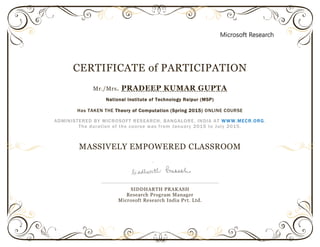 CERTIFICATE of PARTICIPATION
Mr./Mrs. PRADEEP KUMAR GUPTA
National Institute of Technology Raipur (MSP)
Has TAKEN THE Theory of Computation (Spring 2015) ONLINE COURSE
ADMINISTERED BY MICROSOFT RESEARCH, BANGALORE, INDIA AT WWW.MECR.ORG.
The duration of the course was from January 2015 to July 2015.
MASSIVELY EMPOWERED CLASSROOM
SIDDHARTH PRAKASH
Research Program Manager
Microsoft Research India Pvt. Ltd.
 