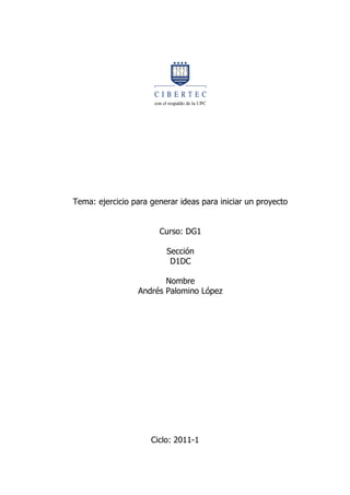 Tema: ejercicio para generar ideas para iniciar un proyecto


                       Curso: DG1

                         Sección
                          D1DC

                        Nombre
                 Andrés Palomino López




                     Ciclo: 2011-1
 