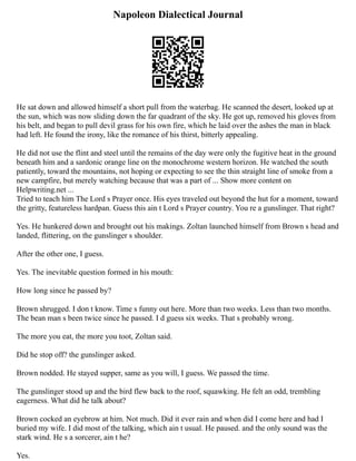 Napoleon Dialectical Journal
He sat down and allowed himself a short pull from the waterbag. He scanned the desert, looked up at
the sun, which was now sliding down the far quadrant of the sky. He got up, removed his gloves from
his belt, and began to pull devil grass for his own fire, which he laid over the ashes the man in black
had left. He found the irony, like the romance of his thirst, bitterly appealing.
He did not use the flint and steel until the remains of the day were only the fugitive heat in the ground
beneath him and a sardonic orange line on the monochrome western horizon. He watched the south
patiently, toward the mountains, not hoping or expecting to see the thin straight line of smoke from a
new campfire, but merely watching because that was a part of ... Show more content on
Helpwriting.net ...
Tried to teach him The Lord s Prayer once. His eyes traveled out beyond the hut for a moment, toward
the gritty, featureless hardpan. Guess this ain t Lord s Prayer country. You re a gunslinger. That right?
Yes. He hunkered down and brought out his makings. Zoltan launched himself from Brown s head and
landed, flittering, on the gunslinger s shoulder.
After the other one, I guess.
Yes. The inevitable question formed in his mouth:
How long since he passed by?
Brown shrugged. I don t know. Time s funny out here. More than two weeks. Less than two months.
The bean man s been twice since he passed. I d guess six weeks. That s probably wrong.
The more you eat, the more you toot, Zoltan said.
Did he stop off? the gunslinger asked.
Brown nodded. He stayed supper, same as you will, I guess. We passed the time.
The gunslinger stood up and the bird flew back to the roof, squawking. He felt an odd, trembling
eagerness. What did he talk about?
Brown cocked an eyebrow at him. Not much. Did it ever rain and when did I come here and had I
buried my wife. I did most of the talking, which ain t usual. He paused. and the only sound was the
stark wind. He s a sorcerer, ain t he?
Yes.
 
