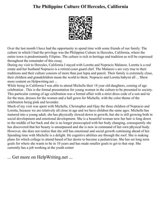 The Philippine Culture Of Hercules, California
Over the last month I have had the opportunity to spend time with some friends of our family. The
culture in which I had the privilege was the Philippine Culture in Hercules, California, where the
entire town is predominantly Filipino. The culture is rich in heritage and tradition as will be expressed
throughout the remainder of this essay.
During my visit to Hercules, California I stayed with Loretta and Nopracio Malanzo. Loretta is a real
estate and her husband Nopracio is a retired coast guard chef. The Malanzo s are very true to their
traditions and their culture consists of more than just lupia and panzit. Their family is extremely close,
their children and grandchildren mean the world to them. Nopracio and Loretta babysit all ... Show
more content on Helpwriting.net ...
While being in California I was able to attend Michelle their 18 year old daughters, coming of age
celebration . This is the formal presentation for young women in the culture to be presented to society.
This particular coming of age celebration was a formal affair with a strict dress code of a suit and tie
for the men, dresses for the women and a ball gown for Michelle, with the color theme of the
celebration being pink and lavender.
Much of my visit was spent with Michelle, Christopher and Ojay the three children of Nopracio and
Loretta, because we are relatively all close in age and we have children the same ages. Michelle has
matured into a young adult, she has physically slowed down in growth, but she is still growing both in
social development and emotional development. She is a beautiful woman now her hair is long down
to the middle of her back and she is no longer preoccupied with her body changing, consequently she
has discovered that her beauty is unsurpassed and she is now in command of her own physical body.
However, she does not realize that she still has emotional and social growth continuing ahead of her.
Spending time with Michelle is a delight. He cognitive abilities are through the roof. She is making
plans for which college to attend based of her desire to become a pediatrician. She has set long term
goals for where she wants to be in 10 years and has made smaller goals to get to that step. She
currently has a job working at the youth center
... Get more on HelpWriting.net ...
 