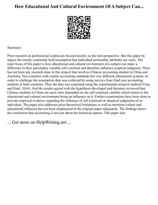 How Educational And Cultural Environment Of A Subject Can...
Summary:
Prior research on professional scepticism focused mostly on the trait perspective .But this paper by
argues the mostly commonly held assumption that individual personality attributes are static. The
main focus of this paper is how educational and cultural environment of a subject can make a
difference in their personality variable self construal and therefore influence sceptical judgment. There
has not been any research done in this respect that involves Chinese accounting student in China and
Australia. Two countries with similar accounting standards but very different educational systems. In
order to challenge the assumption data was collected by using surveys from final year accounting
students in both countries. Then the data was examined using the experimental research method (Ying
and Patel, 2016) .And the results agreed with the hypothesis developed and literature reviewed that
Chinese students in China are more inter dependant on the self construal variable which relates to the
educational and cultural environment being an influence on it .Further examinations have been done to
provide empirical evidence regarding the influence of self construal on skeptical judgments of an
individual. The paper also addresses prior theoretical limitations as well as mentions culture and
educational influence has not been emphasized in the original paper adequately. The findings draws
the conclusion that accounting is not just about the technical aspects .This paper also
... Get more on HelpWriting.net ...
 