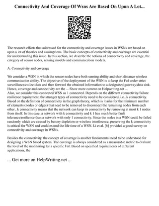 Connectivity And Coverage Of Wsns Are Based On Upon A Lot...
The research efforts that addressed for the connectivity and coverage issues in WSNs are based on
upon a lot of theories and assumptions. The basic concepts of connectivity and coverage are essential
for understanding this issue. In this section, we describe the notions of connectivity and coverage, the
category of sensor nodes, sensing models and communication models.
A. Connectivity and coverage
We consider a WSN in which the sensor nodes have both sensing ability and short distance wireless
communication ability. The objective of the deployment of the WSN is to keep the FoI under strict
surveillance/collect data and then forward the obtained information to a designated gateway/data sink.
Hence, coverage and connectivity are the ... Show more content on Helpwriting.net ...
Also, we consider this connected WSN as 1 connected. Depends on the different connectivity/failure
resilience requirement, the stronger types of connectivity need to be considered, i.e., k connectivity.
Based on the definition of connectivity in the graph theory, which is it asks for the minimum number
of elements (nodes or edges) that need to be removed to disconnect the remaining nodes from each
other , k connectivity means that the network can keep its connectivity by removing at most k 1 nodes
from itself. In this case, a network with k connectivity and k 1 has much better fault
tolerance/resilience than a network with only 1 connectivity. Since the nodes in a WSN could be failed
randomly which are caused by battery depletion or wireless interference, preserving the k connectivity
is critical for WSN and could extend the life time of a WSN. Li et al. [6] provided a good survey on
connectivity and coverage in WSNs.
Besides the connectivity, the concept of coverage is another fundamental need to be understood for
designing a WSN based system. The coverage is always considered as a measurable metric to evaluate
the level of the monitoring for a specific FoI. Based on specified requirements of different
applications, the
... Get more on HelpWriting.net ...
 