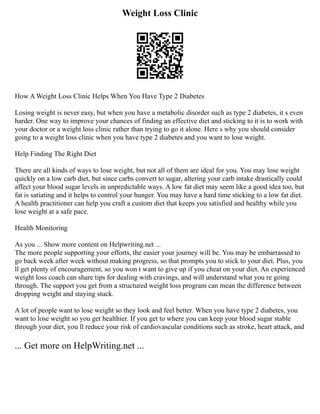 Weight Loss Clinic
How A Weight Loss Clinic Helps When You Have Type 2 Diabetes
Losing weight is never easy, but when you have a metabolic disorder such as type 2 diabetes, it s even
harder. One way to improve your chances of finding an effective diet and sticking to it is to work with
your doctor or a weight loss clinic rather than trying to go it alone. Here s why you should consider
going to a weight loss clinic when you have type 2 diabetes and you want to lose weight.
Help Finding The Right Diet
There are all kinds of ways to lose weight, but not all of them are ideal for you. You may lose weight
quickly on a low carb diet, but since carbs convert to sugar, altering your carb intake drastically could
affect your blood sugar levels in unpredictable ways. A low fat diet may seem like a good idea too, but
fat is satiating and it helps to control your hunger. You may have a hard time sticking to a low fat diet.
A health practitioner can help you craft a custom diet that keeps you satisfied and healthy while you
lose weight at a safe pace.
Health Monitoring
As you ... Show more content on Helpwriting.net ...
The more people supporting your efforts, the easier your journey will be. You may be embarrassed to
go back week after week without making progress, so that prompts you to stick to your diet. Plus, you
ll get plenty of encouragement, so you won t want to give up if you cheat on your diet. An experienced
weight loss coach can share tips for dealing with cravings, and will understand what you re going
through. The support you get from a structured weight loss program can mean the difference between
dropping weight and staying stuck.
A lot of people want to lose weight so they look and feel better. When you have type 2 diabetes, you
want to lose weight so you get healthier. If you get to where you can keep your blood sugar stable
through your diet, you ll reduce your risk of cardiovascular conditions such as stroke, heart attack, and
... Get more on HelpWriting.net ...
 
