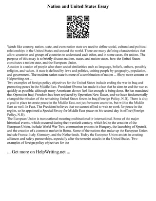 Nation and United States Essay
Words like country, nation, state, and even nation state are used to define social, cultural and political
relationships in the United States and around the world. There are many defining characteristics that
allow countries and groups of countries to understand each other, and in some cases, for unions. The
purpose of this essay is to briefly discuss nations, states, and nation states, how the United States
constitutes a nation state, and the European Union.
A nation is a union of people who share social similarities such as language, beliefs, culture, possibly
religion, and values. A state is defined by laws and politics, uniting people by geography, population,
and government. The modern nation state is more of a combination of nation ... Show more content on
Helpwriting.net ...
Two examples of foreign policy objectives for the United States include ending the war in Iraq and
promoting peace in the Middle East. President Oboma has made it clear that he aims to end the war as
quickly as possible, although many Americans do not feel like enough is being done. He has mandated
that Operation Iraqi Freedom has been replaced by Operation New Dawn, and we have fundamentally
changed the mission of the remaining United States forces in Iraq (Foreign Policy, N.D). There is also
a goal in place to create peace in the Middle East, not just between countries, but within the Middle
East as well. In Fact, The President believes that we cannot afford to wait to work for peace in the
region, so he appointed a Special Envoy for Middle East peace on his second day in office (Foreign
Policy, N.D).
The European Union is transnational meaning multinational or international. Some of the major
historical events, which occurred during the twentieth century, which led to the creation of the
European Union, include World War Two, communism protests in Hungary, the launching of Sputnik,
and the creation of a common market in Rome. Some of the nations that make up the European Union
include France, Italy, Germany, and the Netherlands. Today the European Union assists in creating
alliances and safety partnerships, especially after the terrorist attacks in the United States. Two
examples of foreign policy objectives for the
... Get more on HelpWriting.net ...
 