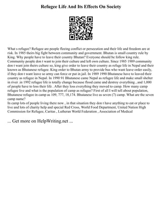 Refugee Life And Its Effects On Society
What s refugee? Refugee are people fleeing conflict or persecution and their life and freedom are at
risk. In 1985 theirs big fight between community and government. Bhutan is small country rule by
King. Why people have to leave their country Bhutan? Everyone should be follow king rule.
Community people don t want to join their culture and left own culture. Since 1985 1989 community
don t want join theirs culture so, king give order to leave their country as refuge life in Nepal and their
known as Bhutanese refugee. King order to Bhutan army to provide bus who want leave order easily,
if they don t want leave so army can force or put in jail. In 1989 1990 Bhutanese have to leaved their
country as refugee in Nepal. In 1990 91 Bhutanese came Nepal as refugee life and make small shelter
in river .in 1992 refugee life is totally change because flood came and destroy everything , and 1,000
of people have to loss their life . After they loss everything they moved to camp. How many camp
refugee live and what is the population of camp as refugee? First of all I will tell about population,
Bhutanese refugee in camp as 109, 777, 18,174. Bhutanese live as seven (7) camp. What are the seven
camp name?
In camp lots of people living there now , in that situation they don t have anything to eat or place to
live and lots of charity help and special Red Cross, World Food Department, United Nation High
Commission for Refugee, Caritas , Lutheran World Federation , Association of Medical
... Get more on HelpWriting.net ...
 