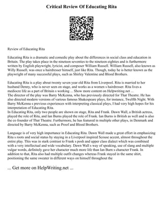 Critical Review Of Educating Rita
Review of Educating Rita
Educating Rita is a dramatic and comedic play about the differences in social class and education in
Britain. The play takes place in the nineteen seventies to the nineteen eighties and is furthermore
written by English playwright, lyricist, and composer William Russell. William Russell, also known as
Willy Russell, was once a hairdresser himself, just like Rita. Though, today he is better known as the
playwright of many successful plays, such as Shirley Valentine and Blood Brothers.
Educating Rita is a play about twenty seven year old Rita from Liverpool. Rita is married to her
husband Denny, who is never seen on stage, and works as a women s hairdresser. Rita lives a
mediocre life as a part of Britain s working ... Show more content on Helpwriting.net ...
The director of the play was Barry McKenna, who has previously directed for That Theatre. He has
also directed modern versions of various famous Shakespeare plays, for instance, Twelfth Night. With
Barry McKenna s previous experiences with interpreting classical plays, I had very high hopes for his
interpretation of Educating Rita.
In Educating Rita, only two people are shown on stage, Rita and Frank. Dawn Wall, a British actress,
played the role of Rita, and Ian Burns played the role of Frank. Ian Burns is British as well and is also
the co founder of That Theatre. Furthermore, he has featured in multiple other plays, in Denmark and
directed by Barry McKenna, such as Proof and Blood Brothers.
Language is of very high importance in Educating Rita. Dawn Wall made a great effort in emphasizing
Rita s roots and social status by staying in a Liverpool inspired Scouse accent, almost throughout the
entire play. This was in stark contrast to Frank s posh and upper class dialect which was combined
with a very intellectual and wide vocabulary. Dawn Wall s way of speaking, use of slang and multiple
vulgar words, definitely gave her character much more life than Ian Burn s character Frank. In
addition to that, Rita also had multiple outfit changes whereas Frank stayed in the same shirt,
positioning the same sweater in different ways on himself throughout the
... Get more on HelpWriting.net ...
 