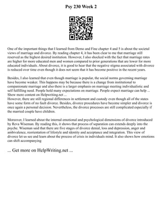 Psy 230 Week 2
One of the important things that I learned from Demo and Fine chapter 4 and 5 is about the societal
views of marriage and divorce. By reading chapter 4, it has been clear to me that marriage still
reserved as the highest desired institution. However, I also shocked with the fact that marriage rates
are higher for more educated men and women compared to prior generations that are lower for more
educated individuals. About divorce, it is good to hear that the negative stigma associated with divorce
is reduced over time even though it does not seem that it has become positive in the recent years.
Besides, I also learned that even though marriage is popular, the social norms governing marriage
have become weaker. This happens may be because there is a change from institutional to
companionate marriage and also there is a larger emphasis on marriage meeting individualistic and
self fulfilling need. People hold many expectations on marriage. People expect marriage can help ...
Show more content on Helpwriting.net ...
However, there are still regional differences in settlement and custody even though all of the states
have some form of no fault divorce. Besides, divorce procedures have become simpler and divorce is
once again a personal decision. Nevertheless, the divorce processes are still complicated especially if
the married couple have children.
Moreover, I learned about the internal emotional and psychological dimensions of divorce introduced
by Reva Wiseman. By reading this, it shows that process of separation can extends deeply into the
psyche. Wiseman said that there are five stages of divorce denial, loss and depression, anger and
ambivalence, reorientation of lifestyle and identity and acceptance and integration. This view of
divorce let us see and learn about the process of crisis in individuals mind. It also shows how emotions
can shift accompanying
... Get more on HelpWriting.net ...
 