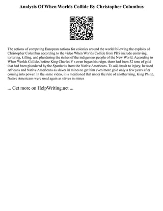 Analysis Of When Worlds Collide By Christopher Columbus
The actions of competing European nations for colonies around the world following the exploits of
Christopher Columbus according to the video When Worlds Collide from PBS include enslaving,
torturing, killing, and plundering the riches of the indigenous people of the New World. According to
When Worlds Collide, before King Charles V s even began his reign, there had been 32 tons of gold
that had been plundered by the Spaniards from the Native Americans. To add insult to injury, he used
Africans and Native Americans as slaves in mines to get him even more gold only a few years after
coming into power. In the same video, it is mentioned that under the rule of another king, King Philip,
Native Americans were used again as slaves in mines
... Get more on HelpWriting.net ...
 