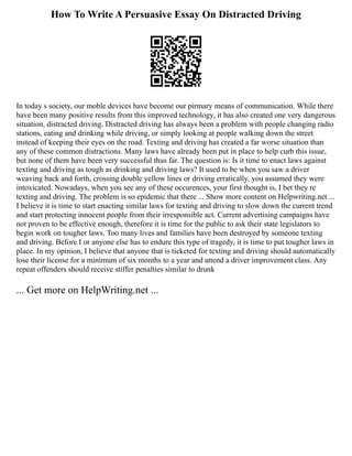 How To Write A Persuasive Essay On Distracted Driving
In today s society, our moble devices have become our pirmary means of communication. While there
have been many positive results from this improved technology, it has also created one very dangerous
situation, distracted driving. Distracted driving has always been a problem with people changing radio
stations, eating and drinking while driving, or simply looking at people walking down the street
instead of keeping their eyes on the road. Texting and driving has created a far worse situation than
any of these common distractions. Many laws have already been put in place to help curb this issue,
but none of them have been very successful thus far. The question is: Is it time to enact laws against
texting and driving as tough as drinking and driving laws? It used to be when you saw a driver
weaving back and forth, crossing double yellow lines or driving erratically, you assumed they were
intoxicated. Nowadays, when you see any of these occurences, your first thought is, I bet they re
texting and driving. The problem is so epidemic that there ... Show more content on Helpwriting.net ...
I believe it is time to start enacting similar laws for texting and driving to slow down the current trend
and start protecting innocent people from their irresponsible act. Current advertising campaigns have
not proven to be effective enough, therefore it is time for the public to ask their state legislators to
begin work on tougher laws. Too many lives and families have been destroyed by someone texting
and driving. Before I or anyone else has to endure this type of tragedy, it is time to put tougher laws in
place. In my opinion, I believe that anyone that is ticketed for texting and driving should automatically
lose their license for a minimum of six months to a year and attend a driver improvement class. Any
repeat offenders should receive stiffer penalties similar to drunk
... Get more on HelpWriting.net ...
 