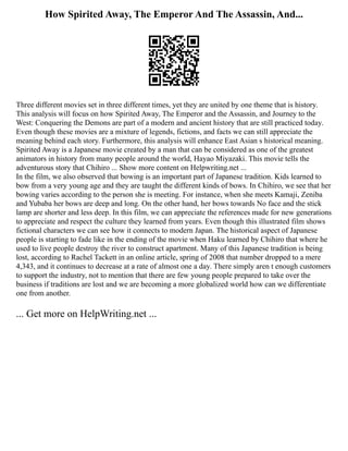 How Spirited Away, The Emperor And The Assassin, And...
Three different movies set in three different times, yet they are united by one theme that is history.
This analysis will focus on how Spirited Away, The Emperor and the Assassin, and Journey to the
West: Conquering the Demons are part of a modern and ancient history that are still practiced today.
Even though these movies are a mixture of legends, fictions, and facts we can still appreciate the
meaning behind each story. Furthermore, this analysis will enhance East Asian s historical meaning.
Spirited Away is a Japanese movie created by a man that can be considered as one of the greatest
animators in history from many people around the world, Hayao Miyazaki. This movie tells the
adventurous story that Chihiro ... Show more content on Helpwriting.net ...
In the film, we also observed that bowing is an important part of Japanese tradition. Kids learned to
bow from a very young age and they are taught the different kinds of bows. In Chihiro, we see that her
bowing varies according to the person she is meeting. For instance, when she meets Kamaji, Zeniba
and Yubaba her bows are deep and long. On the other hand, her bows towards No face and the stick
lamp are shorter and less deep. In this film, we can appreciate the references made for new generations
to appreciate and respect the culture they learned from years. Even though this illustrated film shows
fictional characters we can see how it connects to modern Japan. The historical aspect of Japanese
people is starting to fade like in the ending of the movie when Haku learned by Chihiro that where he
used to live people destroy the river to construct apartment. Many of this Japanese tradition is being
lost, according to Rachel Tackett in an online article, spring of 2008 that number dropped to a mere
4,343, and it continues to decrease at a rate of almost one a day. There simply aren t enough customers
to support the industry, not to mention that there are few young people prepared to take over the
business if traditions are lost and we are becoming a more globalized world how can we differentiate
one from another.
... Get more on HelpWriting.net ...
 