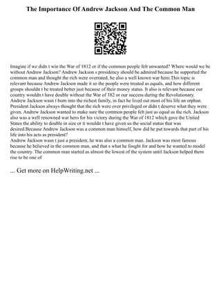 The Importance Of Andrew Jackson And The Common Man
Imagine if we didn t win the War of 1812 or if the common people felt unwanted? Where would we be
without Andrew Jackson? Andrew Jackson s presidency should be admired because he supported the
common man and thought the rich were overrated, he also a well known war hero.This topic is
relevant because Andrew Jackson made it so the people were treated as equals, and how different
groups shouldn t be treated better just because of their money status. It also is relevant because our
country wouldn t have double without the War of 182 or our success during the Revolutionary.
Andrew Jackson wasn t born into the richest family, in fact he lived out most of his life an orphan.
President Jackson always thought that the rich were over privileged or didn t deserve what they were
given. Andrew Jackson wanted to make sure the common people felt just as equal as the rich. Jackson
also was a well renowned war hero for his victory during the War of 1812 which gave the United
States the ability to double in size or it wouldn t have given us the social status that was
desired.Because Andrew Jackson was a common man himself, how did he put towards that part of his
life into his acts as president?
Andrew Jackson wasn t just a president, he was also a common man. Jackson was most famous
because he believed in the common man, and that s what he fought for and how he wanted to model
the country. The common man started as almost the lowest of the system until Jackson helped them
rise to be one of
... Get more on HelpWriting.net ...
 