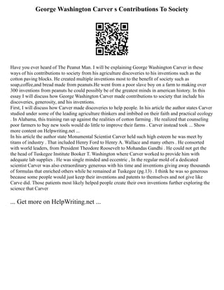 George Washington Carver s Contributions To Society
Have you ever heard of The Peanut Man. I will be explaining George Washington Carver in these
ways of his contributions to society from his agriculture discoveries to his inventions such as the
cotton paving blocks. He created multiple inventions most to the benefit of society such as
soap,coffee,and bread made from peanuts.He went from a poor slave boy on a farm to making over
300 inventions from peanuts he could possibly be of the greatest minds in american history. In this
essay I will discuss how George Washington Carver made contributions to society that include his
discoveries, generosity, and his inventions.
First, I will discuss how Carver made discoveries to help people. In his article the author states Carver
studied under some of the leading agriculture thinkers and imbibed on their faith and practical ecology
. In Alabama, this training ran up against the realities of cotton farming . He realized that counseling
poor farmers to buy new tools would do little to improve their farms . Carver instead took ... Show
more content on Helpwriting.net ...
In his article the author state Monumental Scientist Carver held such high esteem he was meet by
titans of industry . That included Henry Ford to Henry A. Wallace and many others . He consorted
with world leaders, from President Theodore Roosevelt to Mohandas Gandhi . He could not get the
the head of Tuskegee Institute Booker T. Washington where Carver worked to provide him with
adequate lab supplies . He was single minded and eccentric , In the regular mold of a dedicated
scientist Carver was also extraordinary generous with his time and inventions giving away thousands
of formulas that enriched others while he remained at Tuskegee (pg.13) . I think he was so generous
because some people would just keep their inventions and patents to themselves and not give like
Carve did. Those patients most likely helped people create their own inventions further exploring the
science that Carver
... Get more on HelpWriting.net ...
 