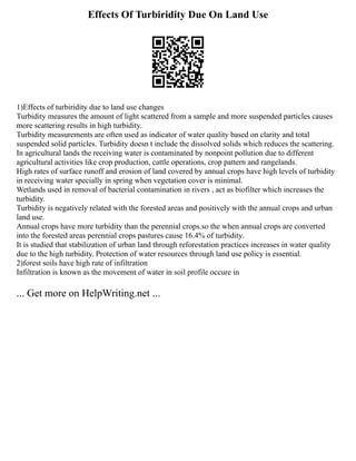 Effects Of Turbiridity Due On Land Use
1)Effects of turbiridity due to land use changes
Turbidity measures the amount of light scattered from a sample and more suspended particles causes
more scattering results in high turbidity.
Turbidity measurements are often used as indicator of water quality based on clarity and total
suspended solid particles. Turbidity doesn t include the dissolved solids which reduces the scattering.
In agricultural lands the receiving water is contaminated by nonpoint pollution due to different
agricultural activities like crop production, cattle operations, crop pattern and rangelands.
High rates of surface runoff and erosion of land covered by annual crops have high levels of turbidity
in receiving water specially in spring when vegetation cover is minimal.
Wetlands used in removal of bacterial contamination in rivers , act as biofilter which increases the
turbidity.
Turbidity is negatively related with the forested areas and positively with the annual crops and urban
land use.
Annual crops have more turbidity than the perennial crops.so the when annual crops are converted
into the forested areas perennial crops pastures cause 16.4% of turbidity.
It is studied that stabilization of urban land through reforestation practices increases in water quality
due to the high turbidity. Protection of water resources through land use policy is essential.
2)forest soils have high rate of infiltration
Infiltration is known as the movement of water in soil profile occure in
... Get more on HelpWriting.net ...
 