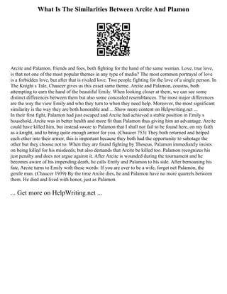 What Is The Similarities Between Arcite And Plamon
Arcite and Palamon, friends and foes, both fighting for the hand of the same woman. Love, true love,
is that not one of the most popular themes in any type of media? The most common portrayal of love
is a forbidden love, but after that is rivaled love. Two people fighting for the love of a single person. In
The Knight s Tale, Chaucer gives us this exact same theme. Arcite and Palamon, cousins, both
attempting to earn the hand of the beautiful Emily. When looking closer at them, we can see some
distinct differences between them but also some concealed resemblances. The most major differences
are the way the view Emily and who they turn to when they need help. Moreover, the most significant
similarity is the way they are both honorable and ... Show more content on Helpwriting.net ...
In their first fight, Palamon had just escaped and Arcite had achieved a stable position in Emily s
household. Arcite was in better health and more fit than Palamon thus giving him an advantage. Arcite
could have killed him, but instead swore to Palamon that I shall not fail to be found here, on my faith
as a knight, and to bring quite enough armor for you. (Chaucer 753) They both returned and helped
each other into their armor, this is important because they both had the opportunity to sabotage the
other but they choose not to. When they are found fighting by Theseus, Palamon immediately insists
on being killed for his misdeeds, but also demands that Arcite be killed too. Palamon recognizes his
just penalty and does not argue against it. After Arcite is wounded during the tournament and he
becomes aware of his impending death, he calls Emily and Palamon to his side. After bemoaning his
fate, Arcite turns to Emily with these words: If you are ever to be a wife, forget not Palamon, the
gentle man. (Chaucer 1939) By the time Arcite dies, he and Palamon have no more quarrels between
them. He died and lived with honor, just as Palamon
... Get more on HelpWriting.net ...
 