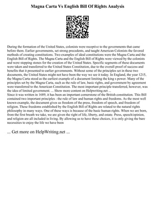 Magna Carta Vs English Bill Of Rights Analysis
During the formation of the United States, colonists were receptive to the governments that came
before them. Earlier governments, set strong precedents, and taught American Colonists the favored
methods of creating constitutions. Two examples of ideal constitutions were the Magna Carta and the
English Bill of Rights. The Magna Carta and the English Bill of Rights were viewed by the colonists
and were stepping stones for the creation of the United States. Specific segments of these documents
were taken and transferred to the United States Constitution, due to the overall proof of success and
benefits that it presented to earlier governments. Without some of the principles set in these two
documents, the United States might not have been the way we see it today. In England, the year 1215,
the Magna Carta stood as the earliest example of a document limiting the king s power. Many of the
principles set by the Magna Carta, such as the rule of law, basic rights, and government by agreement
were transferred to the American Constitution. The most important principle transferred, however, was
the idea of limited government. ... Show more content on Helpwriting.net ...
Since it was written in 1689, it has been an important cornerstone of the British constitution. This Bill
contained two important principles : the rule of law and human rights and freedoms. As the most well
known example, the document gives us freedom of the press, freedom of speech, and freedom of
religion. These freedoms established by the English Bill of Rights are related to the natural rights
philosophy in many ways. One of these ways is because of the basic human rights. When we are born,
from the first breath we take, we are given the right of life, liberty, and estate. Press, speech/opinion,
and religion are all included in living. By allowing us to have these choices, it is only giving the bare
necessities to enjoy the life we have been
... Get more on HelpWriting.net ...
 