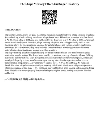 The Shape Memory Effect And Super Elasticity
INTRODUCTION
The Shape Memory Alloys are quite fascinating materials characterised by a Shape Memory effect and
Super elasticity, which ordinary metals and alloys do not have. This unique behaviour was first found
in Au 47.5%Cd alloy in 1951, and was publicised by its discovery in a Ti Ni alloy in 1963. After much
research and development thereafter, shape memory alloys are now being practically used as new
functional alloys for pipe couplings, antennae for cellular phones and various actuators in electrical
appliances, etc. Furthermore, they have attracted keen attention as promising candidate for smart
materials since they function as sensors as well as actuators.
The shape memory effect and super elasticity are based on the diffusion less transformation called
martensitic transformation. The Shape memory effect is a unique property of certain alloys exhibiting
martensitic transformations. Even though the alloy is deformed in low temperature phase, it recovers
its original shape by reverse transformation upon heating to a critical temperature called reverse
transformation temperature. Many other alloys such as In T1, 3, 4 Cu Zn and Cu Al Ni were also
found. The same alloys have another unique property called Super elasticity at a higher temperature,
which is associated with a large (18%) nonlinear recoverable strain upon loading and unloading. Since
these alloys have a unique property in remembering the original shape, having an actuator function
and having
... Get more on HelpWriting.net ...
 