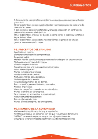 7
9-Ser excelente es crear algo: un sistema, un puesto, una empresa, un hogar
y una vida.
10-Ser excelente es ejercer nuestra libertad y ser responsable de cada una de
nuestras acciones.
11-Ser excelente es sentirse ofendido y lanzarse a la acción en contra de la
pobreza, la calumnia y la injusticia.
12-Ser excelente es levantar los ojos de la tierra, elevar el espíritu y soñar con
lograr lo imposible.
13-Ser excelente es trascender a nuestro tiempo legando a las futuras
generaciones un mundo mejor.
#8. PRECEPTOS DEL SAMURAI
Conócete a ti mismo.
Siempre cumple con los compromisos.
Respeta a todos.
Manten fuertes convicciones que no sean alteradas por las circunstancias .
No hagas un enemigo de ti mismo.
Vive sin arrepentimientos.
Asegúrate de dar una buena primera impresión.
No te aferres al pasado.
Nunca rompas una promesa.
No dependas de los demás.
No hables mal de otras personas.
No le tengas miedo a nada.
Respeta las opiniones de los demás.
Ten compasión y entendimiento para todos.
No seas impetuoso.
Hasta las pequeñas cosas deben ser atendidas.
Nunca te olvides de ser elogioso.
Sé el primero en aprovechar la oportunidad .
Haz un esfuerzo desesperado.
Ten un plan para tu vida.
Nunca pierdas el espíritu del principiante.
#9. MIEMBRO DE LA COMUNIDAD
VIVO una vida equilibrada de la que soy dueño.
AMO lo que hago, a las personas con las que vivo, el lugar donde vivo.
CREZCO para ser el mejor padre que mis hijos puedan tener.
CREO para tener un impacto positivo en la vida de otras personas.
 