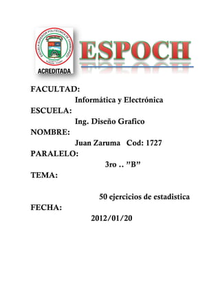 FACULTAD:
         Informática y Electrónica
ESCUELA:
         Ing. Diseño Grafico
NOMBRE:
         Juan Zaruma Cod: 1727
PARALELO:
                  3ro .. ”B”
TEMA:

                 50 ejercicios de estadistica
FECHA:
               2012/01/20
 