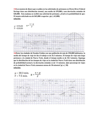 15)Los montos de dinero que se piden en las solicitudes de préstamos en Down River Federal
Savings tiene una distribución normal, una media de $70,000 y una desviación estándar de
$20,000. Esta mañana se recibió una solicitud de préstamo. ¿Cuál es la probabilidad de que:
El monto solicitado sea de $65,000 o superior. p(x ≥ 65,000)
solución:




16)Entre las ciudades de Estados Unidos con una población de más de 250,000 habitantes, la
media del tiempo de viaje de ida al trabajo es de 24.3 minutos. El tiempo de viaje más largo
pertenece a la ciudad de Nueva York, donde el tiempo medio es de 38.3 minutos. Suponga
que la distribución de los tiempos de viaje en la ciudad de Nueva York tiene una distribución
de probabilidad normal y la desviación estándar es de 7.5 minutos. Qué porcentaje de viajes
en la ciudad de Nueva York consumen menos de 30 minutos? p( x ≤ 30)
solución:
 