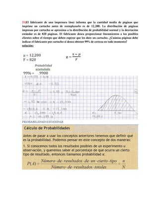 21)El fabricante de una impresora láser informa que la cantidad media de páginas que
imprime un cartucho antes de reemplazarlo es de 12,200. La distribución de páginas
impresas por cartucho se aproxima a la distribución de probabilidad normal y la desviación
estándar es de 820 páginas. El fabricante desea proporcionar lineamientos a los posibles
clientes sobre el tiempo que deben esperar que les dure un cartucho. ¿Cuántas páginas debe
indicar el fabricante por cartucho si desea obtener 99% de certeza en todo momento?
solución:




PROBABILIDAD ESTANDAR
 