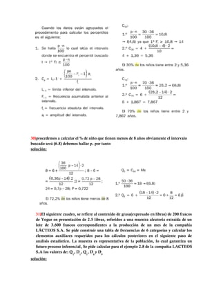 30)procedemos a calcular el % de niño que tienen menos de 8 años obviamente el intervalo
buscado será (6.8) debemos hallar p. por tanto
solución:




  31)El siguiente cuadro, se refiere al contenido de grasa(expresado en libras) de 200 frascos
  de Yogur en presentación de 2.5 libras, referidos a una muestra aleatoria extraída de un
  lote de 3.600 frascos correspondientes a la producción de un mes de la compañía
  LÁCTEOS S.A. Se pide construir una tabla de frecuencias de 6 categorías y calcular los
  elementos auxiliares requeridos para los cálculos posteriores en el siguiente paso de
  análisis estadístico. La muestra es representativa de la población, lo cual garantiza un
  futuro proceso inferencial, Se pide calcular para el ejemplo 2.8 de la compañía LACTEOS
  S.A los valores de: Q3, D1, Q1, D8 y D9
solución:
 