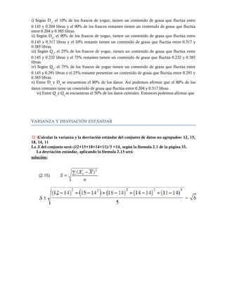 i) Según D1, el 10% de los frascos de yogur, tienen un contenido de grasa que fluctúa entre
0.145 y 0.204 libras y el 90% de los frascos restantes tienen un contenido de grasa que fluctúa
entre 0.204 y 0.385 libras.
ii) Según D9, el 90% de los frascos de yogur, tienen un contenido de grasa que fluctúa entre
0.145 y 0.317 libras y el 10% restante tienen un contenido de grasa que fluctúa entre 0.317 y
0.385 libras.
iii) Según Q1, el 25% de los frascos de yogur, tienen un contenido de grasa que fluctúa entre
0.145 y 0.232 libras y el 75% restantes tienen un contenido de grasa que fluctúa 0.232 y 0.385
libras.
iv) Según Q3, el 75% de los frascos de yogur tienen un contenido de grasa que fluctúa entre
0.145 y 0.291 libras y el 25% restante presentan un contenido de grasa que fluctúa entre 0.291 y
0.385 libras.
v) Entre D y D se encuentran el 80% de los datos. Así podemos afirmar que el 80% de los
           1    9
datos centrales tiene un contenido de grasa que fluctúa entre 0.204 y 0.317 libras.
   vi) Entre Q1 y Q3 se encuentran el 50% de los datos centrales. Entonces podemos afirmar que




VARIANZA Y DESVIACIÓN ESTÁNDAR


32 )Calcular la varianza y la desviación estándar del conjunto de datos no agrupados: 12, 15,
18, 14, 11
La X del conjunto será: (12+15+18+14+11)/5 =14, según la fórmula 2.1 de la página 33.
   La desviación estándar, aplicando la fórmula 2.15 será:
solución:
 