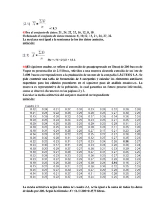 =18.5
43Sea el conjunto de datos: 21, 24, 27, 32, 16, 12, 8, 10.
Ordenando el conjunto de datos tenemos: 8, 10,12, 16, 21, 24, 27, 32.
La mediana será igual a la semisuma de los dos datos centrales,
solución:




                   Me = (16 +21)/2 = 18.5.

44)El siguiente cuadro, se refiere al contenido de grasa(expresado en libras) de 200 frascos de
Yogur en presentación de 2.5 libras, referidos a una muestra aleatoria extraída de un lote de
3.600 frascos correspondientes a la producción de un mes de la compañía LÁCTEOS S.A. Se
pide construir una tabla de frecuencias de 6 categorías y calcular los elementos auxiliares
requeridos para los cálculos posteriores en el siguiente paso de análisis estadístico. La
muestra es representativa de la población, lo cual garantiza un futuro proceso inferencial,
como se observó claramente en las páginas 2 y 3.
Calcular la media aritmética del conjunto maestral correspondiente
solución:




La media aritmética según los datos del cuadro 2.3, sería igual a la suma de todos los datos
dividido por 200. Según la fórmula: X= 51.5/200=0.2575 libras.
 