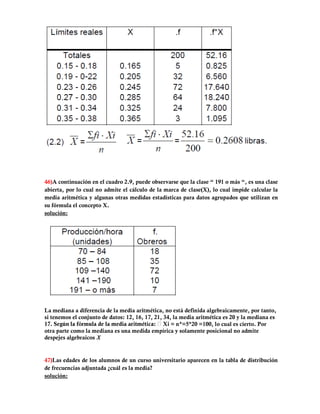46)A continuación en el cuadro 2.9, puede observarse que la clase “ 191 o más “, es una clase
abierta, por lo cual no admite el cálculo de la marca de clase(X), lo cual impide calcular la
media aritmética y algunas otras medidas estadísticas para datos agrupados que utilizan en
su fórmula el concepto X.
solución:




La mediana a diferencia de la media aritmética, no está definida algebraicamente, por tanto,
si tenemos el conjunto de datos: 12, 16, 17, 21, 34, la media aritmética es 20 y la mediana es
                                                    = n*=5*20 =100, lo cual es cierto. Por
otra parte como la mediana es una medida empírica y solamente posicional no admite
despejes algebraicos X


47)Las edades de los alumnos de un curso universitario aparecen en la tabla de distribución
de frecuencias adjuntada ¿cuál es la media?
solución:
 