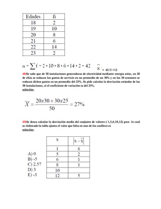 = 42/2 =12
48)Se sabe que de 50 instalaciones generadoras de electricidad mediante energía solar, en 20
de ellas se reducen los gastos de servicio en un promedio de un 30% y en los 30 restantes se
reducen dichos gastos en un promedio del 25%. Se pide calcular la desviación estándar de las
50 instalaciones, si el coeficiente de variación es del 25%.
solución:




49)Se desea calcular la desviación media del conjunto de valores ( 1,5,6,10,12) para lo cual
se elaborado la tabla ajunta el valor que falta en uno de los casillero es
solución:
 