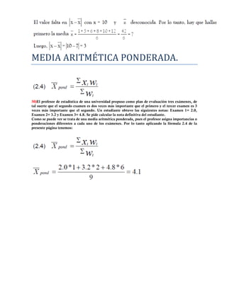 MEDIA ARITMETICA PONDERADA.



50)El profesor de estadística de una universidad propuso como plan de evaluación tres exámenes, de
tal suerte que el segundo examen es dos veces más importante que el primero y el tercer examen es 3
veces más importante que el segundo. Un estudiante obtuvo las siguientes notas: Examen 1= 2.0,
Examen 2= 3.2 y Examen 3= 4.8. Se pide calcular la nota definitiva del estudiante.
Como se puede ver se trata de una media aritmética ponderada, pues el profesor asigna importancias o
ponderaciones diferentes a cada uno de los exámenes. Por lo tanto aplicando la fórmula 2.4 de la
presente página tenemos:
 