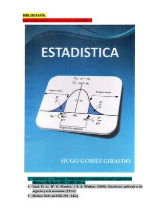 BIBLIOGRAFÍA:
hugo gómez giraldo e s t a d í s t i c a mayo/2009 . 3




      CANAVOS, C George. Probabilidad y estadística para ingenieros.
       México: Mc Graw Hill. 1.992. 651 p.
   

   
 