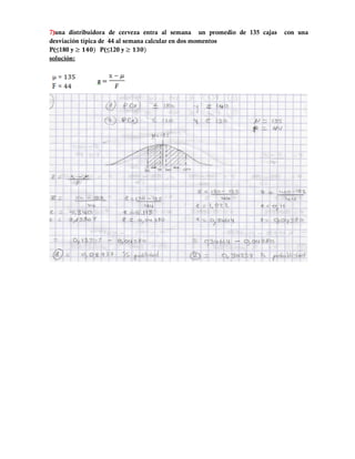 7)una distribuidora de cerveza entra al semana un promedio de 135 cajas   con una
desviación típica de 44 al semana calcular en dos momentos
P(≤180 y           P(≤120 y
solución:
 