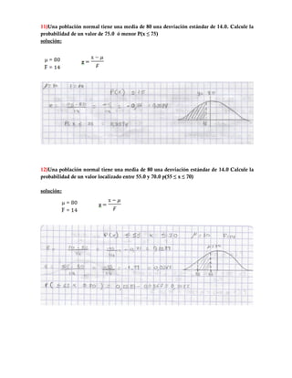 11)Una población normal tiene una media de 80 una desviación estándar de 14.0. Calcule la
probabilidad de un valor de 75.0 ó menor P(x ≤ 75)
solución:




12)Una población normal tiene una media de 80 una desviación estándar de 14.0 Calcule la
probabilidad de un valor localizado entre 55.0 y 70.0 p(55 ≤ x ≤ 70)

solución:
 