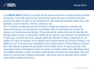 Una Media Móvil (MA) es la media de los precios durante un determinado periodo
de tiempo. Los más usual es que los precios sobre los que se calcula sean los
precios de cierre. Si bien en la configuración del indicador puedes elegir otros, por
ejemplo, precio máximo, mínimo, apertura, etc.
En sí mismas constituyen una forma fácil y simple de suavizar la acción del
precio ofreciendo una correlación suavizada entre la cotización de un par de
divisas y el transcurso del tiempo. El período de la media móvil es el intervalo de
tiempo sobre el que se calcula la media de los precios, por ejemplo, un período de
5 hará que la media móvil se calcule sobre las últimas 5 velas, si estamos en un
gráfico H1 esto se traduce en el cálculo de la media sobre las últimas 5 horas, si el
gráfico es D1 la media será calculada en los 5 días previos. El período es el factor
que más afecta al grado de suavizado de la media móvil, a mayor período más
suavizada será la correlación entre el precio y la media móvil. Hay diferentes tipos
de medias móviles y cada una tiene cierto grado inherente de suavizado. Hay que
tener en cuenta que a mayor suavizado, más lenta será la reacción de la media
móvil ante cambios del precio.
© Admiral Markets 2015
Media Móvil
 