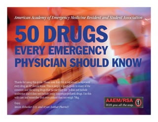 American Academy of Emergency Medicine Resident and Student Association
50 DRUGS
EVERY EMERGENCY
PHYSICIAN SHOULD KNOW
Thanks for using this guide. Please note that this is not meant to represent
every drug an EP should know. This is simply a quick guide to many of the
common and life saving drugs that we use every day. It does not include
antibiotics and it does not include many important pediatric drugs. Use this
with care and remember that every patient does not weigh 70kg.
Enjoy
Steven Elsbecker D.O. and Aryan Rahbar PharmD
AAEM/RSA-0115-459
 
