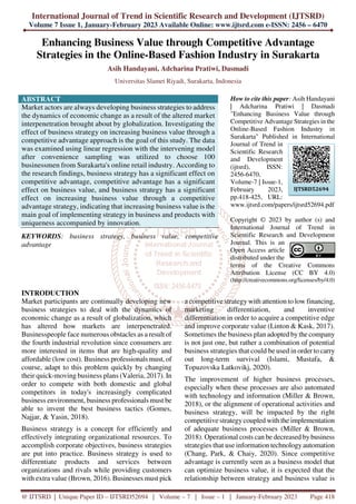 International Journal of Trend in Scientific Research and Development (IJTSRD)
Volume 7 Issue 1, January-February 2023 Available Online: www.ijtsrd.com e-ISSN: 2456 – 6470
@ IJTSRD | Unique Paper ID – IJTSRD52694 | Volume – 7 | Issue – 1 | January-February 2023 Page 418
Enhancing Business Value through Competitive Advantage
Strategies in the Online-Based Fashion Industry in Surakarta
Asih Handayani, Adcharina Pratiwi, Dasmadi
Universitas Slamet Riyadi, Surakarta, Indonesia
ABSTRACT
Market actors are always developing business strategies to address
the dynamics of economic change as a result of the altered market
interpenetration brought about by globalization. Investigating the
effect of business strategy on increasing business value through a
competitive advantage approach is the goal of this study. The data
was examined using linear regression with the intervening model
after convenience sampling was utilized to choose 100
businessmen from Surakarta's online retail industry. According to
the research findings, business strategy has a significant effect on
competitive advantage, competitive advantage has a significant
effect on business value, and business strategy has a significant
effect on increasing business value through a competitive
advantage strategy, indicating that increasing business value is the
main goal of implementing strategy in business and products with
uniqueness accompanied by innovation.
KEYWORDS: business strategy, business value, competitive
advantage
How to cite this paper: Asih Handayani
| Adcharina Pratiwi | Dasmadi
"Enhancing Business Value through
Competitive Advantage Strategies in the
Online-Based Fashion Industry in
Surakarta" Published in International
Journal of Trend in
Scientific Research
and Development
(ijtsrd), ISSN:
2456-6470,
Volume-7 | Issue-1,
February 2023,
pp.418-425, URL:
www.ijtsrd.com/papers/ijtsrd52694.pdf
Copyright © 2023 by author (s) and
International Journal of Trend in
Scientific Research and Development
Journal. This is an
Open Access article
distributed under the
terms of the Creative Commons
Attribution License (CC BY 4.0)
(http://creativecommons.org/licenses/by/4.0)
INTRODUCTION
Market participants are continually developing new
business strategies to deal with the dynamics of
economic change as a result of globalization, which
has altered how markets are interpenetrated.
Businesspeople face numerous obstacles as a result of
the fourth industrial revolution since consumers are
more interested in items that are high-quality and
affordable (low cost). Business professionals must, of
course, adapt to this problem quickly by changing
their quick-moving business plans (Valeria, 2017). In
order to compete with both domestic and global
competitors in today's increasingly complicated
business environment, business professionals must be
able to invent the best business tactics (Gomes,
Najjar, & Yasin, 2018).
Business strategy is a concept for efficiently and
effectively integrating organizational resources. To
accomplish corporate objectives, business strategies
are put into practice. Business strategy is used to
differentiate products and services between
organizations and rivals while providing customers
with extra value (Brown, 2016). Businesses must pick
a competitive strategy with attention to low financing,
marketing differentiation, and inventive
differentiation in order to acquire a competitive edge
and improve corporate value (Linton & Kask, 2017).
Sometimes the business plan adopted by the company
is not just one, but rather a combination of potential
business strategies that could be used in order to carry
out long-term survival (Islami, Mustafa, &
Topuzovska Latkovikj, 2020).
The improvement of higher business processes,
especially when these processes are also automated
with technology and information (Miller & Brown,
2018), or the alignment of operational activities and
business strategy, will be impacted by the right
competitive strategy coupled with the implementation
of adequate business processes (Miller & Brown,
2018). Operational costs can be decreased bybusiness
strategies that use information technology automation
(Chang, Park, & Chaiy, 2020). Since competitive
advantage is currently seen as a business model that
can optimize business value, it is expected that the
relationship between strategy and business value is
IJTSRD52694
 