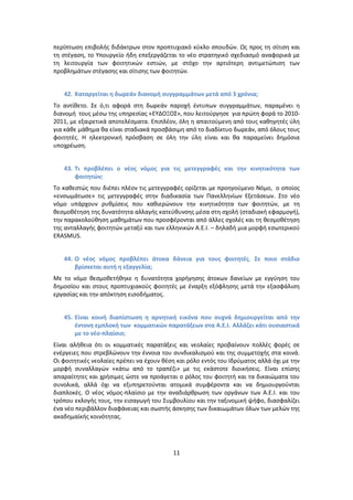 περίπτωςθ επιβολισ διδάκτρων ςτον προπτυχιακό κφκλο ςπουδϊν. Ωσ προσ τθ ςίτιςθ και
τθ ςτζγαςθ, το Υπουργείο ιδθ επεξεργάηεται το νζο ςτρατθγικό ςχεδιαςμό αναφορικά με
τθ λειτουργία των φοιτθτικϊν εςτιϊν, με ςτόχο τθν αρτιότερθ αντιμετϊπιςθ των
προβλθμάτων ςτζγαςθσ και ςίτιςθσ των φοιτθτϊν.


   42. Καταργείται θ δωρεάν διανομι ςυγγραμμάτων μετά από 3 χρόνια;
Το αντίκετο. Σε ό,τι αφορά ςτθ δωρεάν παροχι ζντυπων ςυγγραμμάτων, παραμζνει θ
διανομι τουσ μζςω τθσ υπθρεςίασ «ΕΥΔΟΞΟΣ», που λειτοφργθςε για πρϊτθ φορά το 2010-
2011, με εξαιρετικά αποτελζςματα. Επιπλζον, όλθ θ απαιτοφμενθ από τουσ κακθγθτζσ φλθ
για κάκε μάκθμα κα είναι ςταδιακά προςβάςιμθ από το διαδίκτυο δωρεάν, από όλουσ τουσ
φοιτθτζσ. Η θλεκτρονικι πρόςβαςθ ςε όλθ τθν φλθ είναι και κα παραμείνει δθμόςια
υποχρζωςθ.


   43. Τι προβλζπει ο νζοσ νόμοσ για τισ μετεγγραφζσ και τθν κινθτικότθτα των
       φοιτθτών;
Το κακεςτϊσ που διζπει πλζον τισ μετεγγραφζσ ορίηεται με προθγοφμενο Νόμο, ο οποίοσ
«ενςωμάτωςε» τισ μετεγγραφζσ ςτθν διαδικαςία των Ρανελλθνίων Εξετάςεων. Στο νζο
νόμο υπάρχουν ρυκμίςεισ που κακιερϊνουν τθν κινθτικότθτα των φοιτθτϊν, με τθ
κεςμοκζτθςθ τθσ δυνατότθτα αλλαγισ κατεφκυνςθσ μζςα ςτθ ςχολι (ςταδιακι εφαρμογι),
τθν παρακολοφκθςθ μακθμάτων που προςφζρονται από άλλεσ ςχολζσ και τθ κεςμοκζτθςθ
τθσ ανταλλαγισ φοιτθτϊν μεταξφ και των ελλθνικϊν Α.Ε.Ι. – δθλαδι μια μορφι εςωτερικοφ
ERASMUS.


   44. Ο νζοσ νόμοσ προβλζπει άτοκα δάνεια για τουσ φοιτθτζσ. Σε ποιο ςτάδιο
       βρίςκεται αυτι θ εξαγγελία;
Με το νόμο κεςμοκετικθκε θ δυνατότθτα χοριγθςθσ άτοκων δανείων με εγγφθςθ του
δθμοςίου και ςτουσ προπτυχιακοφσ φοιτθτζσ με ζναρξθ εξόφλθςθσ μετά τθν εξαςφάλιςθ
εργαςίασ και τθν απόκτθςθ ειςοδιματοσ.


   45. Είναι κοινι διαπίςτωςθ θ αρνθτικι εικόνα που ςυχνά δθμιουργείται από τθν
       ζντονθ εμπλοκι των κομματικών παρατάξεων ςτα Α.Ε.Ι. Αλλάηει κάτι ουςιαςτικά
       με το νζο-πλαίςιο;
Είναι αλικεια ότι οι κομματικζσ παρατάξεισ και νεολαίεσ προβαίνουν πολλζσ φορζσ ςε
ενζργειεσ που ςτρεβλϊνουν τθν ζννοια του ςυνδικαλιςμοφ και τθσ ςυμμετοχισ ςτα κοινά.
Οι φοιτθτικζσ νεολαίεσ πρζπει να ζχουν κζςθ και ρόλο εντόσ του Ιδρφματοσ αλλά όχι με τθν
μορφι ςυναλλαγϊν «κάτω από το τραπζηι» με τισ εκάςτοτε διοικιςεισ. Είναι επίςθσ
απαραίτθτεσ και χριςιμεσ ϊςτε να προάγεται ο ρόλοσ του φοιτθτι και τα δικαιϊματα του
ςυνολικά, αλλά όχι να εξυπθρετοφνται ατομικά ςυμφζροντα και να δθμιουργοφνται
διαπλοκζσ. Ο νζοσ νόμοσ-πλαίςιο με τθν αναδιάρκρωςθ των οργάνων των Α.Ε.Ι. και του
τρόπου εκλογισ τουσ, τθν ειςαγωγι του Συμβουλίου και τθν ταξινομικι ψιφο, διαςφαλίηει
ζνα νζο περιβάλλον διαφάνειασ και ςωςτισ άςκθςθσ των δικαιωμάτων όλων των μελϊν τθσ
ακαδθμαϊκισ κοινότθτασ.




                                          11
 