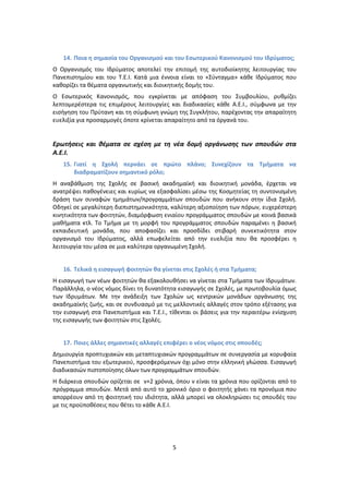 14. Ποια θ ςθμαςία του Οργανιςμοφ και του Εςωτερικοφ Κανονιςμοφ του Ιδρφματοσ;
O Οργανιςμόσ του Ιδρφματοσ αποτελεί τθν επιτομι τθσ αυτοδιοίκθτθσ λειτουργίασ του
Ρανεπιςτθμίου και του Τ.Ε.Ι. Κατά μια ζννοια είναι το «Σφνταγμα» κάκε Ιδρφματοσ που
κακορίηει τα κζματα οργανωτικισ και διοικθτικισ δομισ του.
Ο Εςωτερικόσ Κανονιςμόσ, που εγκρίνεται με απόφαςθ του Συμβουλίου, ρυκμίηει
λεπτομερζςτερα τισ επιμζρουσ λειτουργίεσ και διαδικαςίεσ κάκε Α.Ε.Ι., ςφμφωνα με τθν
ειςιγθςθ του Ρρφτανθ και τθ ςφμφωνθ γνϊμθ τθσ Συγκλιτου, παρζχοντασ τθν απαραίτθτθ
ευελιξία για προςαρμογζσ όποτε κρίνεται απαραίτθτο από τα όργανά του.


Ερωτιςεισ και κζματα ςε ςχζςθ με τθ νζα δομι οργάνωςθσ των ςπουδών ςτα
Α.Ε.Ι.
   15. Γιατί θ Σχολι περνάει ςε πρώτο πλάνο; Συνεχίηουν τα Τμιματα να
       διαδραματίηουν ςθμαντικό ρόλο;
Η αναβάκμιςθ τθσ Σχολισ ςε βαςικι ακαδθμαϊκι και διοικθτικι μονάδα, ζρχεται να
ανατρζψει πακογζνειεσ και κυρίωσ να εξαςφαλίςει μζςω τθσ Κοςμθτείασ τθ ςυντονιςμζνθ
δράςθ των ςυναφϊν τμθμάτων/προγραμμάτων ςπουδϊν που ανικουν ςτθν ίδια Σχολι.
Οδθγεί ςε μεγαλφτερθ διεπιςτθμονικότθτα, καλφτερθ αξιοποίθςθ των πόρων, ευχερζςτερθ
κινθτικότθτα των φοιτθτϊν, διαμόρφωςθ ενιαίου προγράμματοσ ςπουδϊν με κοινά βαςικά
μακιματα κτλ. Το Τμιμα με τθ μορφι του προγράμματοσ ςπουδϊν παραμζνει θ βαςικι
εκπαιδευτικι μονάδα, που αποφαςίηει και προςδίδει ςτιβαρι ςυνεκτικότθτα ςτον
οργανιςμό του Ιδρφματοσ, αλλά επωφελείται από τθν ευελιξία που κα προςφζρει θ
λειτουργία του μζςα ςε μια καλφτερα οργανωμζνθ Σχολι.


   16. Τελικά θ ειςαγωγι φοιτθτών κα γίνεται ςτισ Σχολζσ ι ςτα Τμιματα;
Η ειςαγωγι των νζων φοιτθτϊν κα εξακολουκιςει να γίνεται ςτα Τμιματα των Ιδρυμάτων.
Ραράλλθλα, ο νζοσ νόμοσ δίνει τθ δυνατότθτα ειςαγωγισ ςε Σχολζσ, με πρωτοβουλία όμωσ
των Ιδρυμάτων. Με τθν ανάδειξθ των Σχολϊν ωσ κεντρικϊν μονάδων οργάνωςθσ τθσ
ακαδθμαϊκισ ηωισ, και ςε ςυνδυαςμό με τισ μελλοντικζσ αλλαγζσ ςτον τρόπο εξζταςθσ για
τθν ειςαγωγι ςτα Ρανεπιςτιμια και Τ.Ε.Ι., τίκενται οι βάςεισ για τθν περαιτζρω ενίςχυςθ
τθσ ειςαγωγισ των φοιτθτϊν ςτισ Σχολζσ.


   17. Ποιεσ άλλεσ ςθμαντικζσ αλλαγζσ επιφζρει ο νζοσ νόμοσ ςτισ ςπουδζσ;
Δθμιουργία προπτυχιακϊν και μεταπτυχιακϊν προγραμμάτων ςε ςυνεργαςία με κορυφαία
Ρανεπιςτιμια του εξωτερικοφ, προςφερόμενων όχι μόνο ςτθν ελλθνικι γλϊςςα. Ειςαγωγι
διαδικαςιϊν πιςτοποίθςθσ όλων των προγραμμάτων ςπουδϊν.
Η διάρκεια ςπουδϊν ορίηεται ςε ν+2 χρόνια, όπου ν είναι τα χρόνια που ορίηονται από το
πρόγραμμα ςπουδϊν. Μετά από αυτό το χρονικό όριο ο φοιτθτισ χάνει τα προνόμια που
απορρζουν από τθ φοιτθτικι του ιδιότθτα, αλλά μπορεί να ολοκλθρϊςει τισ ςπουδζσ του
με τισ προχποκζςεισ που κζτει το κάκε Α.Ε.Ι.




                                          5
 