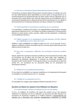 21. Ποια είναι θ ςκοπιμότθτα ίδρυςθσ Σχολισ Μεταπτυχιακών Σπουδών;
Η δυνατότθτα για ίδρυςθ Σχολισ Μεταπτυχιακϊν Σπουδϊν ζρχεται να καλφψει ζνα κενό,
που ιδθ πολλά Ιδρφματα ζχουν προςπακιςει, με άτυπο τρόπο, να αντιμετωπίςουν με τθ
ςυνολικι οργάνωςθ των ςπουδϊν δεφτερου και τρίτου κφκλου εντόσ του Ιδρφματόσ τουσ. Η
λειτουργία μιασ ενιαίασ Σχολισ ςτθν οποία κα οργανϊνονται και κα διεξάγονται όλα τα
μεταπτυχιακά προγράμματα του Ιδρφματοσ κα ζχει κετικά αποτελζςματα ςε ό,τι αφορά τθ
διεπιςτθμονικότθτα, τθν καλφτερθ αξιοποίθςθ των πόρων υποδομισ και τθ διαφάνεια.


   22. Πώσ κα οργανωκεί θ εξ αποςτάςεωσ εκπαίδευςθ και ςε τι αποςκοπεί;
Η εξ αποςτάςεωσ εκπαίδευςθ διευκολφνει τθν παρακολοφκθςθ προγραμμάτων ςπουδϊν
χωρίσ φυςικι παρουςία ςτο Α.Ε.Ι. ςτο πλαίςιο τθσ διά βίου εκπαίδευςθσ, τα οποία ρθτά δεν
οδθγοφν ςε πτυχίο πρϊτου κφκλου ςπουδϊν, κακϊσ αυτό κα παρζκαμπτε τθ διαδικαςία
των πανελλαδικϊν εξετάςεων.

   23. Υπάρχει ανθςυχία ότι τα προγράμματα ςφντομθσ φοίτθςθσ, διά βίου μάκθςθσ
       κτλ. υποβακμίηουν τα Α.Ε.Ι. Ιςχφει κάτι τζτοιο;
Αντίκετα, ο νόμοσ αναβακμίηει τθν επαφι και ςχζςθ των Α.Ε.Ι. με τθν κοινωνία. Τα Α.Ε.Ι.,
εφόςον το επικυμοφν, μποροφν να ανοίξουν προσ τθν κοινωνία, χωρίσ καμία επίπτωςθ ςτον
κακαυτό ςκοπό και ζργο τουσ.

   24. Ποια είναι θ ςκοπιμότθτα υιοκζτθςθσ τουσ ςυςτιματοσ πιςτωτικών μονάδων
       ECTS;
Σιμερα, ςχεδόν όλα τα ιδρφματα ανϊτατθσ εκπαίδευςθσ ςτθν Ευρωπαϊκι Ζνωςθ (ΕΕ), αλλά
και γενικότερα ςτισ 68 χϊρεσ ανά τον κόςμο που ζχουν μζχρι τϊρα υπογράψει τθ
Διαδικαςία τθσ Μπολόνια, εφαρμόηουν το ςφςτθμα των πιςτωτικϊν μονάδων ECTS
(European Credit Transfer System). Το ςφςτθμα διευκολφνει τθν κινθτικότθτα των φοιτθτϊν
μεταξφ Α.Ε.Ι. του εςωτερικοφ και του εξωτερικοφ κακϊσ και τθν αναγνϊριςθ των
αποκτϊμενων γνϊςεων.


   25. Αλλάηει κάτι ςτα επαγγελματικά δικαιώματα;
Ο νζοσ νόμοσ δεν μεταβάλλει τθν ιςχφουςα νομοκεςία για τα επαγγελματικά δικαιϊματα
των αποφοίτων των Ρανεπιςτθμίων και Τ.Ε.Ι. τθσ χϊρασ.


   26. Τι αλλάηει με τισ ειςαγωγικζσ ςτα Α.Ε.Ι.;
Στο νομοςχζδιο δεν υπάρχει καμία αναφορά ςε κζματα ειςαγωγισ ςτα Α.Ε.Ι.


Ερωτιςεισ και κζματα που αφοροφν ςτουσ Κακθγθτζσ των Ιδρυμάτων
   27. Ο τρόποσ εκλογισ / εξζλιξθσ των κακθγθτών γιατί, και πώσ, αλλάηει;
Τα Α.Ε.Ι., με απόφαςθ τθσ Συγκλιτου, κα τθροφν δφο μθτρϊα, ζνα με τουσ μόνιμουσ
κακθγθτζσ του ιδρφματοσ και ζνα με κακθγθτζσ και ερευνθτζσ από άλλα ιδρφματα του
εςωτερικοφ και εξωτερικοφ, ςφμφωνα με τισ διεκνείσ πρακτικζσ. Η δθμοςιοποίθςθ των
μθτρϊων και θ λειτουργία ενόσ κεντρικοφ πλθροφοριακοφ ςυςτιματοσ με εφκολθ

                                            7
 
