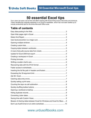 50 Essential Microsoft Excel tips
www.urdusoftbooks.com
50 essential Excel tips
Your users can save a lot of time and effort working with Excel if they know a few tricks and shortcuts.
These valuable tips originally appeared in our Excel e-newsletter, which has now been beefed up to
include productivity tips for the entire Microsoft Office suite.
Table of contents
Easy data-posting to the Web ........................................................................3
Open Web pages right in Excel......................................................................3
Detect And Repair..........................................................................................3
User-level prevention is a magic cure ............................................................4
Opening multiple windows .............................................................................4
Creating custom lists......................................................................................4
Copying styles between workbooks ...............................................................5
A macro that pulls source data from charts ....................................................5
Update for Excel 2000 text export ..................................................................5
Creating a workspace in Excel .......................................................................5
Printing formulas............................................................................................6
Shifting a scatter chart's axis..........................................................................6
Recovering data with the SYLK format...........................................................6
Faster access to worksheets..........................................................................7
Inserting the full file path in headers and footers ............................................7
Exceeding the 30-argument limit....................................................................7
Ask Mr. Excel.................................................................................................7
Catching data entry errors..............................................................................7
Quickly setting a print area.............................................................................8
Counting the days via cell subtraction............................................................8
Quickly shuffling toolbar buttons ....................................................................8
Opening a workbook at startup ......................................................................8
Hiding duplicate records.................................................................................8
Converting Julian dates..................................................................................9
Saving time with Custom Views .....................................................................9
Beware of sharing dates between Excel for Windows and Excel for Macs .....9
Don't use AutoFormat on an entire worksheet..............................................10
 