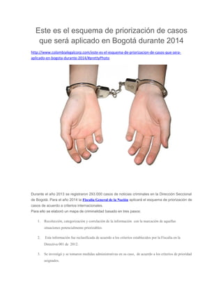Este es el esquema de priorización de casos
que será aplicado en Bogotá durante 2014
http://www.colombialegalcorp.com/este-es-el-esquema-de-priorizacion-de-casos-que-sera-
aplicado-en-bogota-durante-2014/#prettyPhoto
Durante el año 2013 se registraron 293.000 casos de noticias criminales en la Dirección Seccional
de Bogotá. Para el año 2014 la Fiscalía General de la Nación aplicará el esquema de priorización de
casos de acuerdo a criterios internacionales.
Para ello se elaboró un mapa de criminalidad basado en tres pasos:
1. Recolección, categorización y correlación de la información con la marcación de aquellas
situaciones potencialmente priorizables.
2. Esta información fue reclasificada de acuerdo a los criterios establecidos por la Fiscalía en la
Directiva 001 de 2012.
3. Se investigó y se tomaron medidas administrativas en su caso, de acuerdo a los criterios de prioridad
asignados.
 