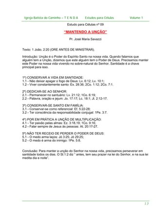 Igreja Batista do Caminho – – T E N D A
Igreja Batista do Caminho TENDA

Estudos para Células Volume 1 1
– volume
Estudos para Células

Estudo para Células nº 09

“MANTENDO A UNÇÃO”
Pr. José Maria Savazzi
Texto: 1 João. 2:20 (ORE ANTES DE MINISTRAR).
Introdução: Unção é o Poder do Espírito Santo na nossa vida. Quando falamos que
alguém tem a Unção, dizemos que este alguém tem o Poder de Deus. Precisamos manter
este Poder na nossa vida vivendo no sobre-natural do Senhor. Santidade é a chave
principal para isso.
1º) CONSERVAR A VIDA EM SANTIDADE:
1.1 - Não deixar apagar o fogo de Deus: Lv. 6:12; Lv. 10:1;
1.2 - Viver constantemente santo: Ex. 28:36; 2Co. 1:12; 2Co. 7:1.
2º) DEDICAR-SE AO SENHOR:
2.1 - Permanecer no santuário: Lv. 21:12; 1Co. 6:19;
2.2 - Palavra, oração e jejum: Jo. 17:17; Lc. 18:1; Jl. 2:12-17.
3º) CONSERVAR-SE SANTO EM FAMÍLIA:
3.1 - Conservar-se como referencial: Ef. 5:22-28;
3.2 - Ter consciência da responsabilidade conjugal: 1Pe. 3:7.
4º) POR EM PRÁTICA A UNÇÃO DE MULTIPLICAÇÃO:
4.1 - Ter paixão pelas almas: Ez. 3:18,19; 1Co. 9:16;
4.2 - Falar sempre de Jesus às pessoas: At. 20:17-27.
5º) NÃO TER RECEIO DE PERDER O PODER DE DEUS:
5.1 - O medo arma laços: Jó 3:25; Jó 29:25;
5.2 - O medo é arma do inimigo: 1Pe. 5:8.
Conclusão: Para manter a unção do Senhor na nossa vida, precisamos perseverar em
santidade todos os dias. O Sl.1:2 diz “ antes, tem seu prazer na lei do Senhor, e na sua lei
medita dia e noite”.

13

 