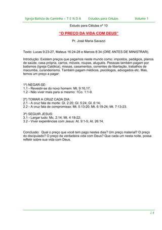Igreja Batista do Caminho – – T E N D A
Igreja Batista do Caminho TENDA

Estudos para Células Volume 1 1
– volume
Estudos para Células

Estudo para Células nº 10

“O PREÇO DA VIDA COM DEUS”
Pr. José Maria Savazzi
Texto: Lucas 9:23-27, Mateus 16:24-28 e Marcos 8:34 (ORE ANTES DE MINISTRAR).
Introdução: Existem preços que pagamos neste mundo como: impostos, pedágios, planos
de saúde, casa própria, carros, móveis, roupas, aluguéis. Pessoas também pagam por
batismos (Igreja Católica), missas, casamentos, correntes de libertação, trabalhos de
macumba, curandeirismo. Também pagam médicos, psicólogos, advogados etc. Mas,
temos um preço a pagar:
1º) NEGAR-SE:
1.1 - Revestir-se do novo homem: Mt. 9:16,17;
1.2 - Não viver mais para si mesmo: 1Co. 1:1-9.
2º) TOMAR A CRUZ CADA DIA:
2.1 - A cruz fala de morte: Gl. 2:20; Gl. 5:24; Gl. 6:14;
2.2 - A cruz fala de compromisso: Mt. 5:13-20; Mt. 6:19-24; Mt. 7:13-23.
3º) SEGUIR JESUS:
3.1 - Largar tudo: Mc. 2:14; Mt. 4:18-22;
3.2 - Viver experiências com Jesus: At. 9:1-5; At. 26:14.
Conclusão: Qual o preço que você tem pago nestes dias? Um preço material? O preço
do discipulado? O preço da verdadeira vida com Deus? Que cada um nesta noite, possa
refletir sobre sua vida com Deus.

14

 