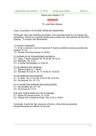 Igreja Batista do Caminho – – T E N D A
Igreja Batista do Caminho TENDA

Estudos para Células Volume 1 1
– volume
Estudos para Células

Estudo para Células nº 13

“SONHAR”
Pr. José Maria Savazzi
Texto: 2 Coríntios 4:16-18 (ORE ANTES DE MINISTRAR).
Introdução: Deus não necessita de dinheiro, mas necessita da garra e do impulso dos
sonhadores. Sonhar é um grande desafio para a nossa vida. Nas palavras de King Woo
Choong: “ O mundo é dos Sonhadores”.
1º) O QUE É SONHAR?
1.1 - É ver o invisível, é crer no impossível. É trazer a existência coisas que ainda não
existem: Cl. 3:2;
1.2 - Pensar como Deus pensa: Is. 55:8,9.
2º) EXEMPLOS DE SONHADORES NA BÍBLIA:
2.1 - Jesus, o maior exemplo: Mt. 16:18; Mt. 18:15-18;
2.2 - Neemias : Ne. 2:1-6;
2.3 - A mulher hemorrágica: Lc. 8:43-47.
3º) OS AMIGOS DOS SONHOS:
3.1 - Maria e Isabel: Lc. 1:26-45;
3.2 - Barnabé: At. 9:22-31; At. 11:19-26; At. 12:24,25.
4º) OS INIMIGOS DOS SONHOS:
4.1 - O diabo : Gn. 3:1-10; Mt. 2:16-18; Mt. 16:21-23;
4.2 - As pessoas: Gn. 37:1-10.
5º) O LUGAR DOS SONHOS NÃO REALIZADOS:
5.1 - No cemitério: Ez. 37:1-10;
5.2 - No túmulo: Ec. 9:1-6.
6º)O QUE FAZER PARA VOLTAR A SONHAR:
6.1 - Nosso EU precisa morrer: Jo. 12:24;
6.2 - Pensar com a mente de Cristo: 1Co. 2:16; Is. 55:8,9.
Conclusão: A partir de hoje, atreva-se a Sonhar, e Deus fará que grandes
empreendimentos se realizem na tua vida

17

 